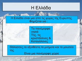Η Ελλάδα
Η Ελλάδα είναι μια από τις χώρες της Ευρώπης.
Φημίζεται για :
Τα πανέμορφα
νησιά
Της, τις
κρυστάλλινες &
Καταγάλανες
Θάλασσες,τα αξιοθέατα,τα μνημεία και τα μουσεία
της
Είναι μια πανέμορφη χώρα
 