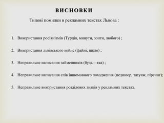 ВИСНОВКИ
Типові помилки в рекламних текстах Львова :
1. Використання росіянізмів (Турція, минути, зонти, любого) ;
2. Використання львівського койне (файні, шкло) ;
3. Неправильне написання займенників (будь – яка) ;
4. Неправильне написання слів іншомовного походження (педикюр, татуаж, пірсинг);
5. Неправильне використання розділових знаків у рекламних текстах.
 
