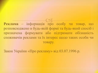 Реклама – інформація про особу чи товар, що
розповсюджено в будь-якій формі та будь-який спосіб і
призначена формувати або підтримати обізнаність
споживачів реклами та їх інтерес щодо таких особи чи
товару.
Закон України «Про рекламу» від 03.07.1996 р.
 