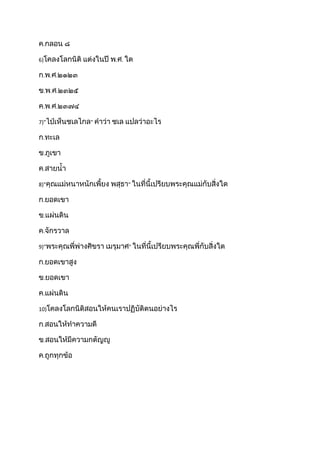 ค.กลอน ๘
6)โคลงโลกนิติ แต่งในปี พ.ศ. ใด
ก.พ.ศ.๒๑๒๓
ข.พ.ศ.๒๓๒๕
ค.พ.ศ.๒๓๗๔
7)"ไป่เห็นชเลไกล" คำาว่า ชเล แปลว่าอะไร
ก.ทะเล
ข.ภูเขา
ค.สายนำ้า
8)"คุณแม่หนาหนักเพี้ยง พสุธา" ในที่นี้เปรียบพระคุณแม่กับสิ่งใด
ก.ยอดเขา
ข.แผ่นดิน
ค.จักรวาล
9)"พระคุณพี่พ่างศิขรา เมรุมาศ" ในที่นี้เปรียบพระคุณพี่กับสิ่งใด
ก.ยอดเขาสูง
ข.ยอดเขา
ค.แผ่นดิน
10)โคลงโลกนิติสอนให้คนเราปฏิบัติตนอย่างไร
ก.สอนให้ทำาความดี
ข.สอนให้มีความกตัญญู
ค.ถูกทุกข้อ
 