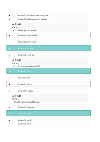 • ตัวเลือกที่ 3 : พำรำสำวะถี ใครไม่มีปรำนีใคร
• ตัวเลือกที่ 4 : เถ้ำแก่ชำวแม่แซ่มำ เสนีเสนำ
ข้อที่ 15/25
คำำถำม :
คำำว่ำ ชีบำ หมำยควำมว่ำอย่ำงไร
• ตัวเลือกที่ 1 : นักบวชผู้หญิง
• ตัวเลือกที่ 2 : นักบวชผู้ชำย
• ตัวเลือกที่ 3 : นักบวชผู้รู้
• ตัวเลือกที่ 4 : พระดำบส
ข้อที่ 16/25
คำำถำม :
คำำว่ำ สังวัจฉระ หมำยควำมว่ำอย่ำงไร
• ตัวเลือกที่ 1 : เวลำ
• ตัวเลือกที่ 2 : อำยุ
• ตัวเลือกที่ 3 : สังขำร
• ตัวเลือกที่ 4 : วนเวียน
ข้อที่ 17/25
คำำถำม :
ข้อใด มีควำมหมำยว่ำนำงผู้เป็นใหญ่
• ตัวเลือกที่ 1 : เยำวมำลย์
• ตัวเลือกที่ 2 : อรไท
• ตัวเลือกที่ 3 : สุมำลี
• ตัวเลือกที่ 4 : ยุพิน
 