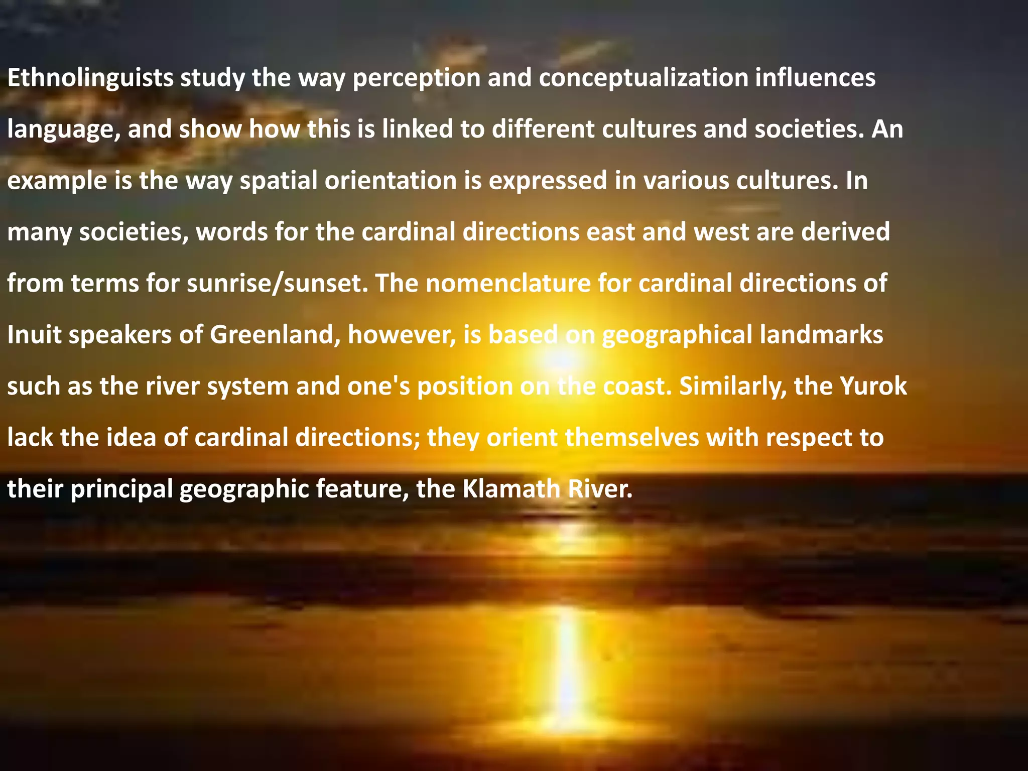 Ethnolinguists study the way perception and conceptualization influences
language, and show how this is linked to different cultures and societies. An
example is the way spatial orientation is expressed in various cultures. In
many societies, words for the cardinal directions east and west are derived
from terms for sunrise/sunset. The nomenclature for cardinal directions of
Inuit speakers of Greenland, however, is based on geographical landmarks
such as the river system and one's position on the coast. Similarly, the Yurok
lack the idea of cardinal directions; they orient themselves with respect to
their principal geographic feature, the Klamath River.
 