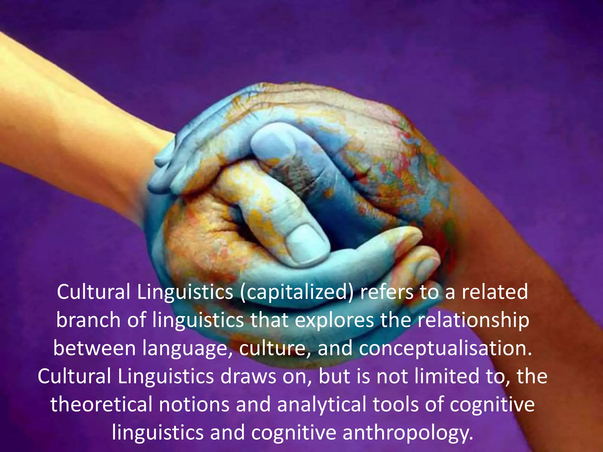 Cultural Linguistics (capitalized) refers to a related
branch of linguistics that explores the relationship
between language, culture, and conceptualisation.
Cultural Linguistics draws on, but is not limited to, the
theoretical notions and analytical tools of cognitive
linguistics and cognitive anthropology.
 