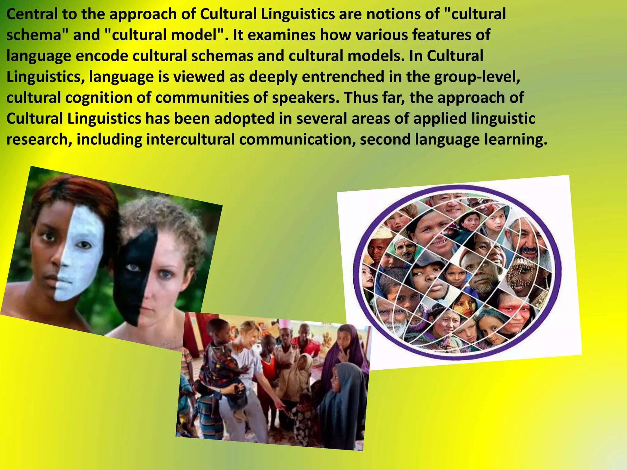 Central to the approach of Cultural Linguistics are notions of "cultural
schema" and "cultural model". It examines how various features of
language encode cultural schemas and cultural models. In Cultural
Linguistics, language is viewed as deeply entrenched in the group-level,
cultural cognition of communities of speakers. Thus far, the approach of
Cultural Linguistics has been adopted in several areas of applied linguistic
research, including intercultural communication, second language learning.
 
