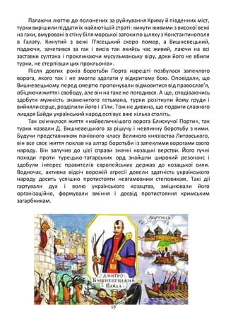 10
Палаючи люттю до полонених за руйнування Криму й південних міст,
туркивирішилипіддати їх найлютішій страті: кинути живими з високої вежі
на гаки, вмуровані в стінубіляморської затокипо шляхуз Константинополя
в Галату. Кинутий з вежі П'ясецький скоро помер, а Вишневецький,
падаючи, зачепився за гак і висів так якийсь час живий, лаючи на всі
заставки султана і проклинаючи мусульманську віру, доки його не вбили
турки, не стерпівши цих прокльонів».
Після довгих років боротьби Порта нарешті позбулася запеклого
ворога, якого так і не змогла здолати у відкритому бою. Оповідали, що
Вишневецькому перед смертю пропонували відмовитися від православ’я,
обіцяючижиттяі свободу,але він на таке не погодився. А ще, сподіваючись
здобути мужність знаменитого гетьмана, турки розітнули йому груди і
вийнялисерце,розділили його і з’їли. Тож не дивина, що подвиги славного
лицаря Байди український народ оспівує вже кілька століть.
Так скінчилося життя «найвеличнішого ворога Блискучої Порти», так
турки назвали Д. Вишневецького за рішучу і невпинну боротьбу з ними.
Будучи представником панівного класу Великого князівства Литовського,
він все своє життя поклав на алтар боротьби із запеклими ворогами свого
народу. Він залучив до цієї справи значні козацькі верстви. Його гучні
походи проти турецько-татарських орд знайшли широкий резонанс і
здобули інтерес правителів європейських держав до козацької сили.
Водночас, активна відсіч ворожій агресії довели здатність українського
народу досить успішно протистояти невгамовним степовикам. Такі дії
гартували дух і волю українського козацтва, зміцнювали його
організаційно, формували вміння і досвід протистояння кримським
загарбникам.
 