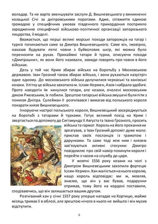 6
володар. Та не варто зменшувати заслуги Д. Вишневецького у виникненні
козацької Січі за дніпровськими порогами. Адже, співжиття єдиною
громадою у специфічних умовах південного прикордоння посприяло
зародженню специфічної військово-політичної організації запорозького
лицарства, її моделі.
Вважається, що перші великі морські походи запорожців на татар і
турків починаються саме за Дмитра Вишневецького. Саме він, імовірно,
наказав будувати легкі човни з буйволових шкір, які можна було
переносити на руках. Принаймні татари й турки, описуючи походи
«Дмитрашки», як вони його називали, завжди говорять про човни в його
військах.
Десь у той час Крим збирає військо на боротьбу з Московською
державою. Іван Грозний також збирає військо, і вони рухаються назустріч
одне одному. До московського війська долучилися черкаські та канівські
козаки. Уліткуце військозахопилом. Іслам-Кермен,Азові набралоздобичі.
Проте навздогін їм кинулися татари, але козаки, очолені московським
дяком Ржевським,їх побили.Зрештоютатарські військазмушені булипіти з
пониззя Дніпра. Сулейман ІІ розгнівався і вимагав від польського короля
покарати князя Вишневецького.
Ігноруючи настрої польського короля, Вишневецький зосереджується
на боротьбі з татарами й турками. Готує великий похід на Крим і
звертаєтьсяподопомогудо Сигізмунда ІІ Августата Івана Грозного,просить
війська та гармат.Корольна його проханняне
зреагував, а Іван Грозний допоміг дуже мало:
прислав своїх посланців із грамотою і
дарунками. Та саме тоді між ним і князем
зав’язуються активні стосунки: Дмитро
повідомляє про свій намір покинути короля і
перейти з часом на службу до царя.
У жовтні 1556 року козаки на чолі з
Дмитром Вишневецьким захопили фортецю
Іслам-Кермен.Ханжалієтьсянаньогокоролю,
нащо король відповідає: ми ж, мовляв,
знаємо, що він у вас бував, подарунки
отримав, тому його на кордоні поставили,
сподіваючись, що він залишається вашим другом.
Розгніваний хан у січні 1557 року уперше нападає на Хортицю, майже
місяць тримає її в облозі,але зрештою нічого в нього не вийшло і він мусив
відступити.
 