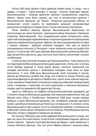 7
Улітку 1557 року Девлет-Гірей здійснив новий похід: зі сходу – хан з
ордою, з півдня – турки-яничари, із заходу – волохи, підвладні туркам.
Вишневецькому і козакам довелося тримати чотиримісячну жорстоку
облогу. Однак сили були нерівні, до того ж вичерпалися припаси і
Вишневецький відступає до Черкас. Татарсько-турецькому війську не
залишилося нічого іншого, як зруйнувати залишені напризволяще
укріплення на Хортиці й повертатися з такою сумнівною перемогою.
Після загибелі Хортиці Дмитро Вишневецький звертається по
заступництво до Івана Грозного, пропонуючи йому Черкаське і Канівське
староства. Вишневецький був невдоволений діями литовського князя,
адже той напередодні відмовивйомунапроханнядопомогти хортицькому
гарнізонулюдськимиресурсамиі зброєю. Це могло розцінюватися як одна
з причин поразки і руйнації острівної твердині. Але цар не захотів
ускладнювати стосунків із Польщею і лише запросив князя на службу, без
земель. У листопаді 1557 року Дмитро Вишневецький приїхав до Москви.
Цар зустрів його урочисто, дав у вотчину місто Белів з волостями і селами
під Москвою.
У цей час Іван Грозний готувався до Лівонськоївійни,і томуприсутність
на півдні ДмитраВишневецького буладуже доречною. Князь уже за місяць
після приїзду вирушає в похід проти Криму, оскільки кримський хан
зажадав виплатити данину і загрожував походом, якщо вона не буде
виплачена. У січні 1558 року Вишневецький, який очолював 5 полків,
дійшов до Перекопу, розбив там татар, але в Крим не пішов. Пізніше цар
відкликав Дмитра на допомогу в Прибалтику, проте князь військо відіслав,
а сам лишивсяв Подніпров’ї,очікуючина подальші військові операціїпроти
татар з козаками, а можливо, не хотів втручатися у польсько-московські
справи, щоб не закривати собі дороги до Польщі.
Цього ж, 1558 року, він відбив у татар волинський ясир і довідався, що
ті готуютьпохід на Московську державу. Хан вирішив скористатися тим, що
Москва вела війну в Прибалтиці. Наприкінці 1558 року татари справді
увійшли в межі Московської держави, але незабаром розвідка доповіла
ханові,щовійсько московське до Лівонії ще не вирушило. А головне, князь
Вишневецький не їде з царем, як на те сподівалися в Криму, а залишається
в Московії і може разомз боярамиочолитивійсько. Пограбувавши околиці
Московії, татари з півдороги повернули до Криму.
На початку 1559 року цар знову відрядив Вишневецького в похід, але
дав тих-такип'ятьтисяч воїнів. Та ще 8 тисяч повів боярин Адашев. Діяли ці
загони порізно. Адашев спустився Дніпром до Криму і зумів визволити з
полону багатьох бранців. Але хан устиг зібрати військо і кинутись йому
 