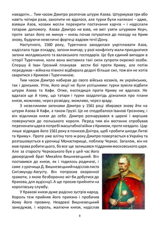 8
навздогін... Тим часом Дмитро розпочав штурм Азова. Штурмував три або
навіть чотири рази, захопити не вдалося, але турки були налякані – адже,
взявши Азов, козаки могли перекрити постачання харчів – і надіслали
татарам допомогу. Азова Дмитро не взяв, не зміг узяти штурмом Керч,
проте запал його не минув – князь почав готуватися до походу на Крим
знову, будуючи невеличкі фортеці вздовж течії Дону.
Наступного, 1560 року, Туреччина заходилася укріплювати Азов,
надіслала туди ескадру, загони яничар, у разі конфлікту мали приєднатися
загони молдавського та валахського господарів. Це був єдиний випадок в
історії Туреччини, коли вона виставила такі сили супроти окремої особи.
Спершу й Іван Грозний планував вести бої проти Криму, але потім
передумав– війнана півночі відбирала дедалі більше сил, тож він не хотів
сваритися з Кримом і Туреччиною.
Тим часом Дмитро набирав до свого війська козаків, як українських,
так і донських. Утім, його акції не були успішними: турки зуміли відбити
штурм Азова та Кафи. Отже, експедиція проти Криму не вдалася. Не
вдалася ще й тому, що татари і турки заздалегідь дізналися про плани
князя, можливо, через розвідку, можливо, через зраду.
З невеликими загонами Дмитро у 1561 році збирався знову йти на
штурм Азова й Кафи, а також Грузії. Це не сподобалося Іванові Грозному, і
він відкликав князя до себе. Дмитро розчарувався в цареві і вирішив
повернутися до польського короля. Перед тим він востаннє спробував
переконатицаряв потребі масштабноївійниз Кримом,проте невдало. Цар
лише відрядив його 1561 року в пониззя Дніпра, щоб «робити шкоди Литві
та Криму». Проте уже влітку того ж року Дмитро повертається в Україну та
розташовується в урочищі Монастирище, поблизу Черкас. Загалом, він не
мав права робитицього, бовсе ще залишався підданиммосковськогоцаря.
Але за старосту Черкаського був у цей час його
двоюрідний брат Михайло Вишневецький. Він
поставився до князя, як і годилось родичеві, і
саме з урочища Д.Вишневецькийнадіславлиста
Сигізмунду-Августу. Він попросив охоронної
грамоти, з якою безборонно міг би добутися до
Кракова,для аудієнції.А ще просив прийняти на
королівську службу.
У Кракові князя дуже радісно зустрів народ.
Король теж прийняв його приязно і пробачив
йому його провину. Невдовзі Вишневецький
занедужав, і король, жаліючи князя, надіслав
 