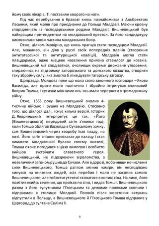 9
йому своїх лікарів. Ті поставили хворого на ноги.
Під час перебування в Кракові князь познайомився з Альбрехтом
Лаським, який мріяв про приєднання до Польщі Молдавії. Маючи кровну
спорідненість із господарськими родами Молдавії, Вишневецький був
найкращим претендентом на молдавський престол. За його кандидатуру
висловилася також частина молдавських бояр.
Отже, цілком імовірно, що князь прагнув стати господарем Молдавії.
Але, можливо, він діяв у руслі своїх попередніх планів (створення
антитатарської та антитурецької коаліції). Молдавія могла стати
плацдармом, адже місцеве населення приязно ставилося до козаків.
Вишневецький міг сподіватися, очоливши окреме державне утворення,
спираючись на підтримку запорозького та донського козацтва, створити
таку збройну силу, яка змогла б ліквідувати татарську загрозу.
Щоправда, Молдова поки що мала свого законного господаря – Якова
Василіда, але проти нього політично і збройно інтригував впливовий
боярин Томша, і сутички між ними ось-ось мали перерости в громадянську
війну.
Отже, 1563 року Вишневецький очолив 4-
тисячне військо і рушив на Молдавію. Стосовно
того, що діялося далі, існує кілька версій. Історик
Д. Яворницький інтерпретує це так: «Його
(Вишневецького) передовий загін з'явився тоді,
коли Томша облягав Василіда в Сучавському замку;
сам Вишневецький через хворобу їхав іззаду, на
возі. Його загін спішно прискакав до палацу і став
вимагати молдавської булави своєму князеві,
Томша охоче погодився з цією вимогою і особисто
вийшов зустрічати славетного героя.
Вишневецький, не підозрюючи віроломства, з
невеличкимзагономрушивдо Сучави. Але вдорозі,побачившинечисленні
сили Вишневецького, Томша раптом змінив наміри, він несподівано
кинувся на князевих людей, всіх перебив і мало не захопив самого
Вишневецького,але тойвстигутектиі сховатися в копиці сіна. На лихо, його
помітивякийсь селянин,що приїхав по сіно, і видав Томші. Вишневецького
разом з його супутником П'ясецьким та деякими поляками схопили і
відправили в столицю Молдавії. Поляків після жорстоких катувань
відпустили в Польщу, а Вишневецького й П'ясецького Томша відправив у
Царгород до султана Селіма II.
 