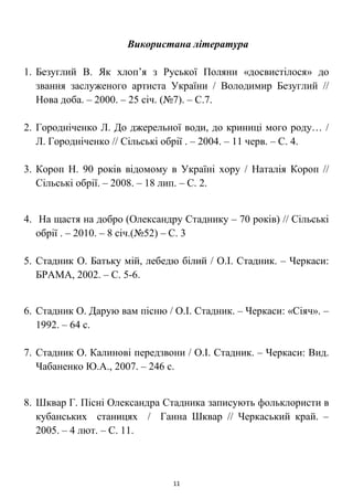 Використана література
1. Безуглий В. Як хлоп’я з Руської Поляни «досвистілося» до
звання заслуженого артиста України / Володимир Безуглий //
Нова доба. – 2000. – 25 січ. (№7). – С.7.
2. Городніченко Л. До джерельної води, до криниці мого роду… /
Л. Городніченко // Сільські обрії . – 2004. – 11 черв. – С. 4.
3. Короп Н. 90 років відомому в Україні хору / Наталія Короп //
Сільські обрії. – 2008. – 18 лип. – С. 2.
4. На щастя на добро (Олександру Стаднику – 70 років) // Сільські
обрії . – 2010. – 8 січ.(№52) – С. 3
5. Стадник О. Батьку мій, лебедю білий / О.І. Стадник. – Черкаси:
БРАМА, 2002. – С. 5-6.
6. Стадник О. Дарую вам пісню / О.І. Стадник. – Черкаси: «Сіяч». –
1992. – 64 с.
7. Стадник О. Калинові передзвони / О.І. Стадник. – Черкаси: Вид.
Чабаненко Ю.А., 2007. – 246 с.
8. Шквар Г. Пісні Олександра Стадника записують фольклористи в
кубанських станицях / Ганна Шквар // Черкаський край. –
2005. – 4 лют. – С. 11.
11
 