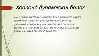 Хоолонд дурамжхан болох
Амьдралын төгсгөлийн шатанд буй өвчтөн үхэл ойртох
тусам хоол идэх сонирхолгүй болдог. Хоолонд
дурамжхан болох нь олон шалтгаантай ба тэдгээр
шалтгааныг арилган багасгах нь хоолонд дурамжхан
болох шинжийг эмчлэхэд тусалдаг.
 