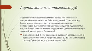 Ацетилхолины антогонистууд
Хөдөлгөөнтэй холбоотой шалтгаан байгаа гэж сэжиглэвэл
тэнцвэрийн аппарат өртсөн байх магадлалтай. Үүнд, опиоид
болон мэдээгүйжүүлэгч эмүүд тэнвцэрийн аппаратад
нөлөөлөхдөө ацитилхолиноос шалтгаалсан дотор муухайралтыг
сэдээж болдог. Энэ ангилалын эмүүдийг бусад бөөлжилтийн эсрэг
эмүүдтэй зэрэг хэрэглэх боломжтой.
 Скополамин, 0.1-0.4 мг арьсан дор, сусдаар 4 цагаар, эсвэл 1-3
арьсаар нэвчих наалтыг 72 цагаар, эсвэл 10-80 мкг-цагт хурдаар
судсаар буюу арьсан дор үргэлжлүүлэн хийх
 
