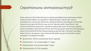 Серотонины антогонистууд
Хими эмчилгээтэй холбоотой үүссэн дотор муухайралтанд Серотонины буюу
Гидрокситриптофаны 3-р дэд бүлэг тодорхой үүрэг гүйцэтгэдэг. Дотор
муухайралтын үүсэлтэнд серотонин нөлөөлж байгаа тохиолдолд энэ бүлгийн
эмүүд илүү үр дүнтэй боловч маш үнэтэй. Эдгээр эмийг хими болон туяа
эмчилгээний өмнө урьдчилан сэргийлэх зорилгоор эсвэл хагалгааны дараах
дотор муухайралтанд хэрэглэх болон эмчилгээнд үр дүн муутай тохиолдлуудад
хэрэглэх боломжтой боловч бусад эмүүд үр дүнгүй үед л эхлэхийг зөвлөдөг.
Харин богино хугацааны турш хэрэглэсний дараа үр дүн өгөхгүй бол эдгээр
эмүүдийг нэн даруй зогсоодог.
 Доласетрон, 200 мг уухаар буюу 50 мг судсаар.
 Гранисетрон, 1 мг уухаар өдөрт 1-2 удаа.
 Ондансетрон, 8 мг уухаар өдөрт 3 удаа.
 Палоносетрон, 0.25 мг судсаар.
 