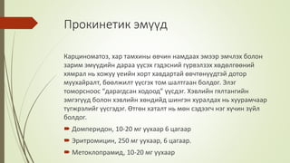 Прокинетик эмүүд
Карциноматоз, хар тамхины өвчин намдаах эмээр эмчлэх болон
зарим эмүүдийн дараа үүсэх гэдэсний гүрвэлзэх хөдөлгөөний
хямрал нь хожуу үеийн хорт хавдартай өвчтөнүүдтэй дотор
муухайралт, бөөлжилт үүсгэх том шалтгаан болдог. Элэг
томорсноос “дарагдсан ходоод” үүсдэг. Хэвлийн гялтангийн
эмгэгүүд болон хэвлийн хөндийд шингэн хуралдах нь хуурамчаар
түгжрэлийг үүсгэдэг. Өтгөн хаталт нь мөн сэдээгч нэг хүчин зүйл
болдог.
 Домперидон, 10-20 мг уухаар 6 цагаар
 Эритромицин, 250 мг уухаар, 6 цагаар.
 Метоклопрамид, 10-20 мг уухаар
 