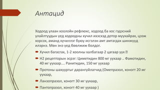 Антацид
Ходоод улаан хоолойн рефлюкс, ходоод ба хос гэдэсний
улайлтуудын үед ходоодны хүчил ихэсхэд дотор муухайрах, цээж
хорсох, аманд хүчиллэг буюу исгэлэн амт амтагдах шинжүүд
илэрнэ. Мөн энэ үед бөөлжиж болдог.
 Хүчил багасгах, 1-2 хоолны халбагаар 2 цагаар уух
 Н2 рецепторын эсрэг: Циметидин 800 мг уухаар .. Фамотидин,
40 мг уухаар.... Ранитидин, 150 мг уухаар
 Протоны шахуургыг дарангуйлагчид (Омепразол, хоногт 20 мг
уухаар,
 Ланзопразол, хоногт 30 мг уухаар,
 Пантопразол, хоногт 40 мг уухаар )
 