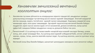 Хөнгөвчлөх эмчилгээний өвчтөний
хооллолтын онцлог:
1. Хөнгөвчлөх тусламж үйлчилгээ нь илааршуулах зорилго тавьдаггүй, амьдралын чанарыг
дээшлүүлэхэд анхаардаг тул өвчтөнд хүссэн хоолыг идэхийг зөвшөөрдөг. Элэгний хавдартай
өвчтөн хуушуур, хуурга, тостой хоол идэхийг хүсвэл зөвшөөрдөг. Ходоодны хавдартай хүнд
мөхөөлдөс идэх, кола уухыг зөвшөөрдөг. Эдгээрийг хэрэглэснээр өвчтөний биеийн байдал
муудахгүй, харин хүссэн хоолоо идэж сэтгэл ханамжтай, дотроо онгойлгож, халуу шатах
өвдөлтийг намдааж байвал амьдралын чанар нь дээшилж байна гэж үзнэ.
2. Эмчилгээний 1-2-р шатанд гол төлөв хэвийн чанартай хоол өгөхийг хичээдэг бөгөөд, үзэмж,
хольц, амт, үнэрт анхаардаг бол, 3-р шатанд хоол идэхийг албадахгүй байх, илчлэг сайтай атлаа
зөөлөн, нухаш, таташ, шингэн маягийн хоолыг өгдөг. 4-р шатанд хооллох, шингэн уулгахыг хатуу
хоридог.
3. Өвчтөний онош биш биеийн байдал, шаналгаат шинжүүдээс хамаарсан хоол эмчилгээг хийдэг.
 