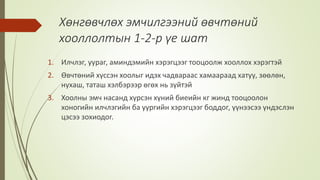Хөнгөвчлөх эмчилгээний өвчтөний
хооллолтын 1-2-р үе шат
1. Илчлэг, уураг, аминдэмийн хэрэгцээг тооцоолж хооллох хэрэгтэй
2. Өвчтөний хүссэн хоолыг идэх чадвараас хамаараад хатуу, зөөлөн,
нухаш, таташ хэлбэрээр өгөх нь зүйтэй
3. Хоолны эмч насанд хүрсэн хүний биеийн кг жинд тооцоолон
хоногийн илчлэгийн ба уургийн хэрэгцээг боддог, үүнээсээ үндэслэн
цэсээ зохиодог.
 