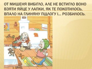 ОТ МИШЕНЯ ВИБІГЛО, АЛЕ НЕ ВСТИГЛО ВОНО
ВЗЯТИ ЯЙЦЕ У ЛАПКИ, ЯК ТЕ ПОКОТИЛОСЬ,
ВПАЛО НА ГЛИНЯНУ ПІДЛОГУ І... РОЗБИЛОСЬ.
 
