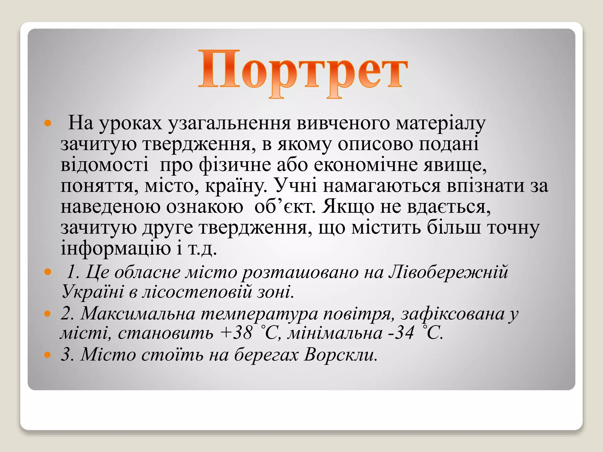  На уроках узагальнення вивченого матеріалу
зачитую твердження, в якому описово подані
відомості про фізичне або економічне явище,
поняття, місто, країну. Учні намагаються впізнати за
наведеною ознакою об’єкт. Якщо не вдається,
зачитую друге твердження, що містить більш точну
інформацію і т.д.
 1. Це обласне місто розташовано на Лівобережній
Україні в лісостеповій зоні.
 2. Максимальна температура повітря, зафіксована у
місті, становить +38 ˚С, мінімальна -34 ˚С.
 3. Місто стоїть на берегах Ворскли.
 