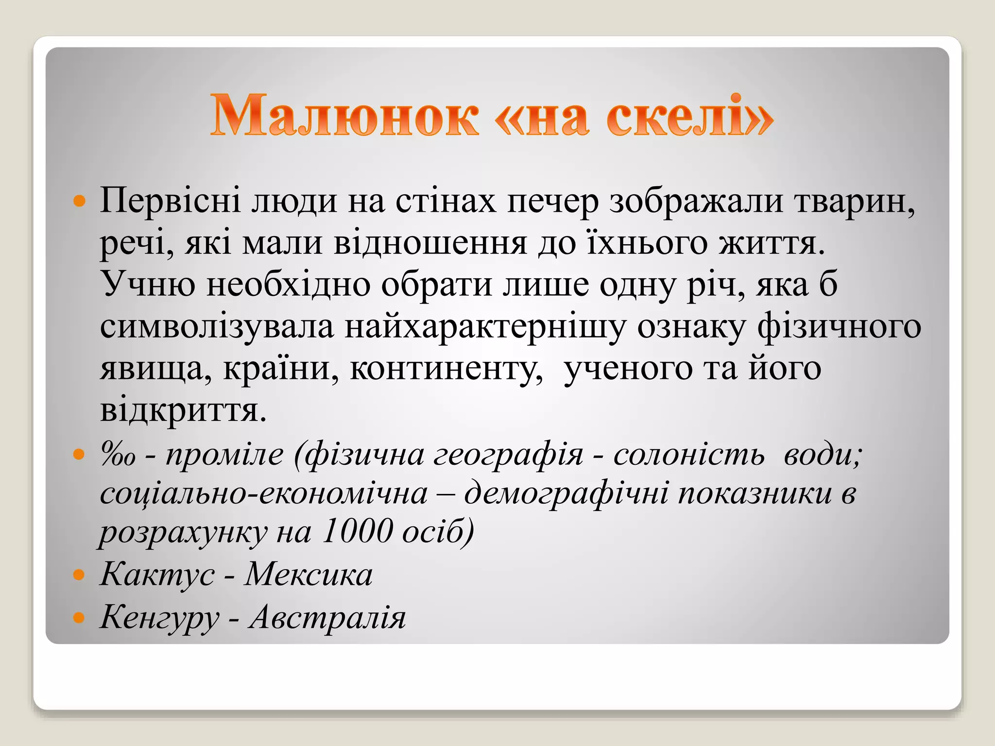  Первісні люди на стінах печер зображали тварин,
речі, які мали відношення до їхнього життя.
Учню необхідно обрати лише одну річ, яка б
символізувала найхарактернішу ознаку фізичного
явища, країни, континенту, ученого та його
відкриття.
 ‰ - проміле (фізична географія - солоність води;
соціально-економічна – демографічні показники в
розрахунку на 1000 осіб)
 Кактус - Мексика
 Кенгуру - Австралія
 