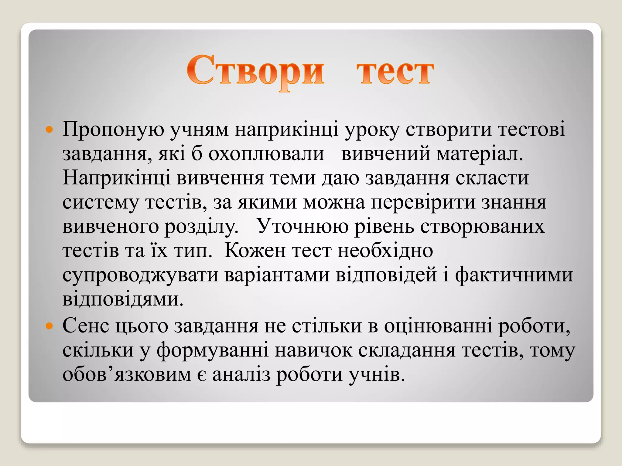  Пропоную учням наприкінці уроку створити тестові
завдання, які б охоплювали вивчений матеріал.
Наприкінці вивчення теми даю завдання скласти
систему тестів, за якими можна перевірити знання
вивченого розділу. Уточнюю рівень створюваних
тестів та їх тип. Кожен тест необхідно
супроводжувати варіантами відповідей і фактичними
відповідями.
 Сенс цього завдання не стільки в оцінюванні роботи,
скільки у формуванні навичок складання тестів, тому
обов’язковим є аналіз роботи учнів.
 