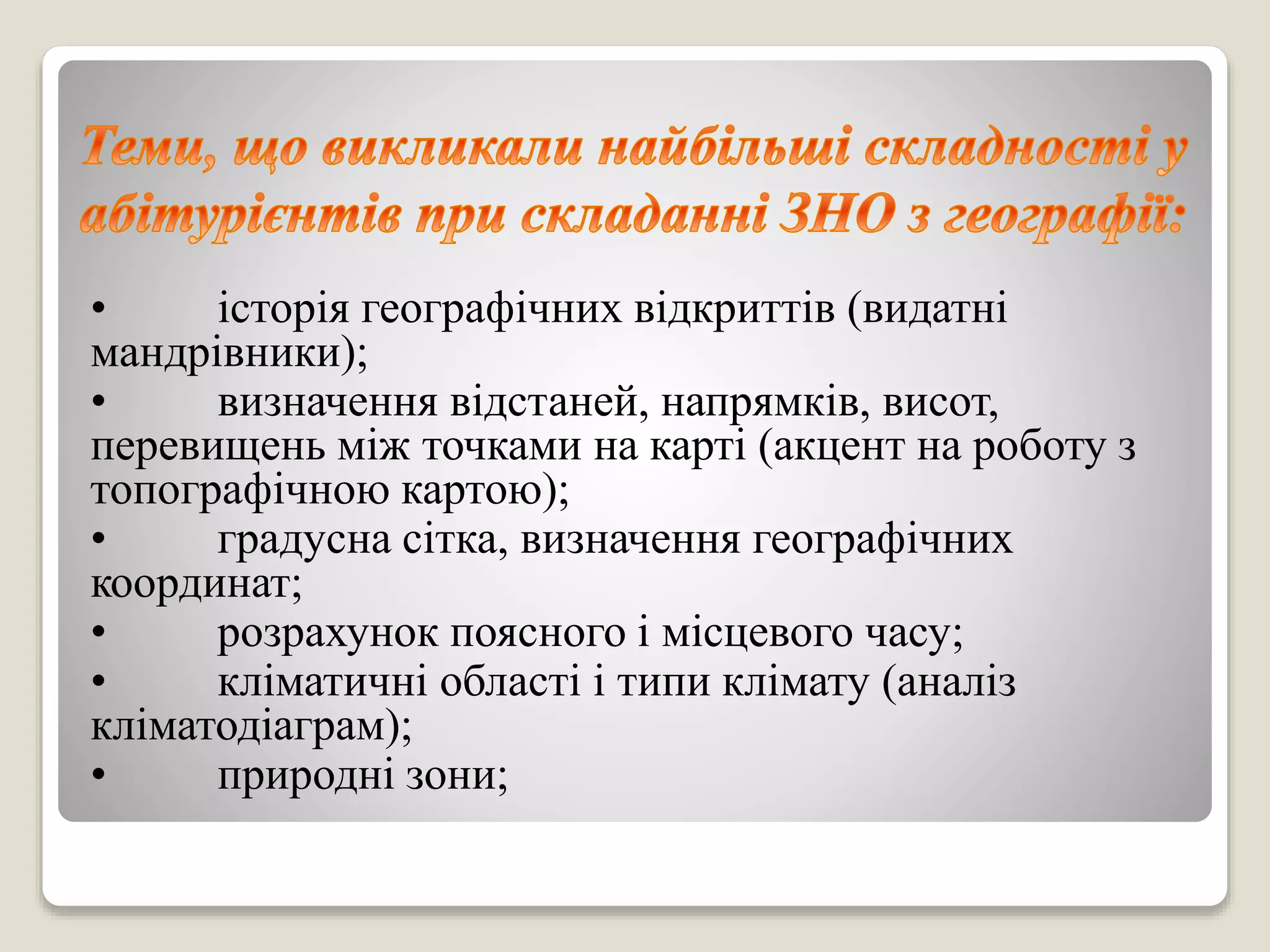 • історія географічних відкриттів (видатні
мандрівники);
• визначення відстаней, напрямків, висот,
перевищень між точками на карті (акцент на роботу з
топографічною картою);
• градусна сітка, визначення географічних
координат;
• розрахунок поясного і місцевого часу;
• кліматичні області і типи клімату (аналіз
кліматодіаграм);
• природні зони;
 