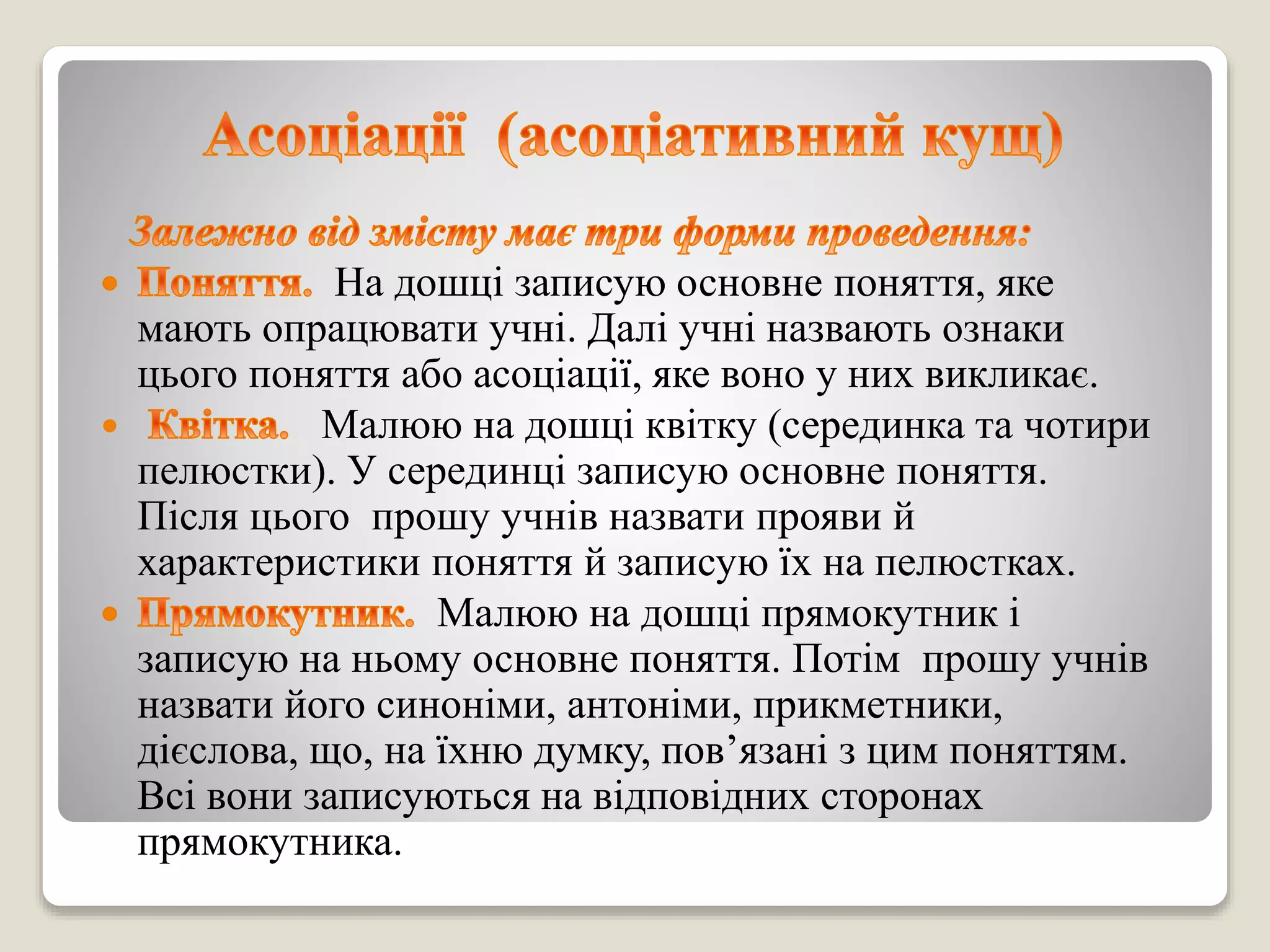 На дошці записую основне поняття, яке
мають опрацювати учні. Далі учні назвають ознаки
цього поняття або асоціації, яке воно у них викликає.
 Малюю на дошці квітку (серединка та чотири
пелюстки). У серединці записую основне поняття.
Після цього прошу учнів назвати прояви й
характеристики поняття й записую їх на пелюстках.
Малюю на дошці прямокутник і
записую на ньому основне поняття. Потім прошу учнів
назвати його синоніми, антоніми, прикметники,
дієслова, що, на їхню думку, пов’язані з цим поняттям.
Всі вони записуються на відповідних сторонах
прямокутника.
 