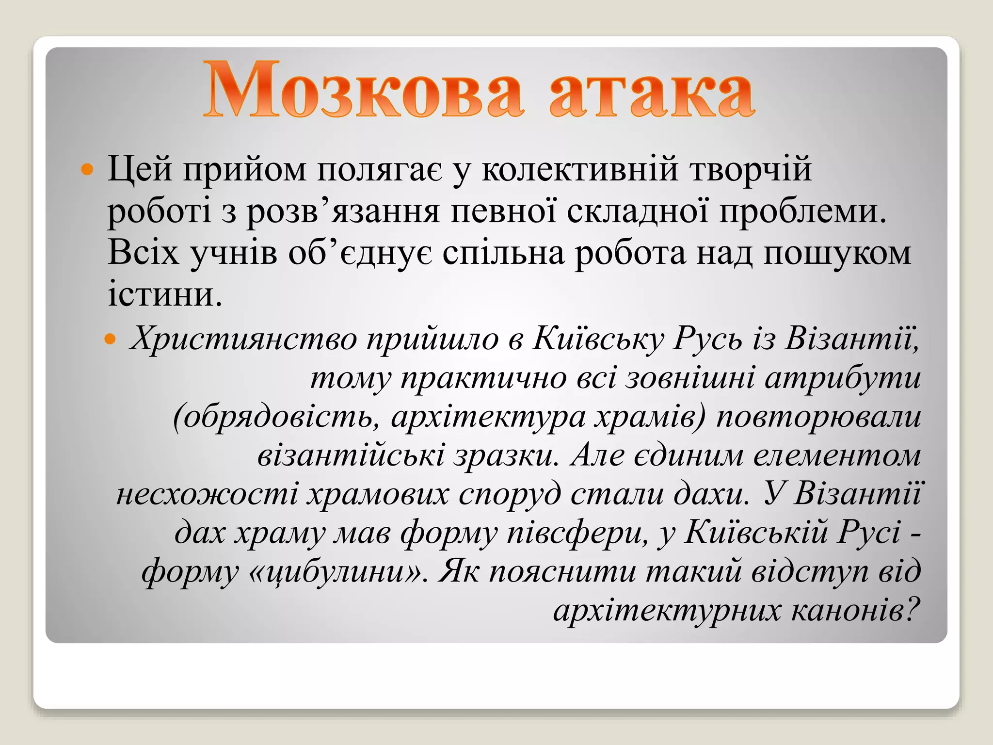  Цей прийом полягає у колективній творчій
роботі з розв’язання певної складної проблеми.
Всіх учнів об’єднує спільна робота над пошуком
істини.
 Християнство прийшло в Київську Русь із Візантії,
тому практично всі зовнішні атрибути
(обрядовість, архітектура храмів) повторювали
візантійські зразки. Але єдиним елементом
несхожості храмових споруд стали дахи. У Візантії
дах храму мав форму півсфери, у Київській Русі -
форму «цибулини». Як пояснити такий відступ від
архітектурних канонів?
 