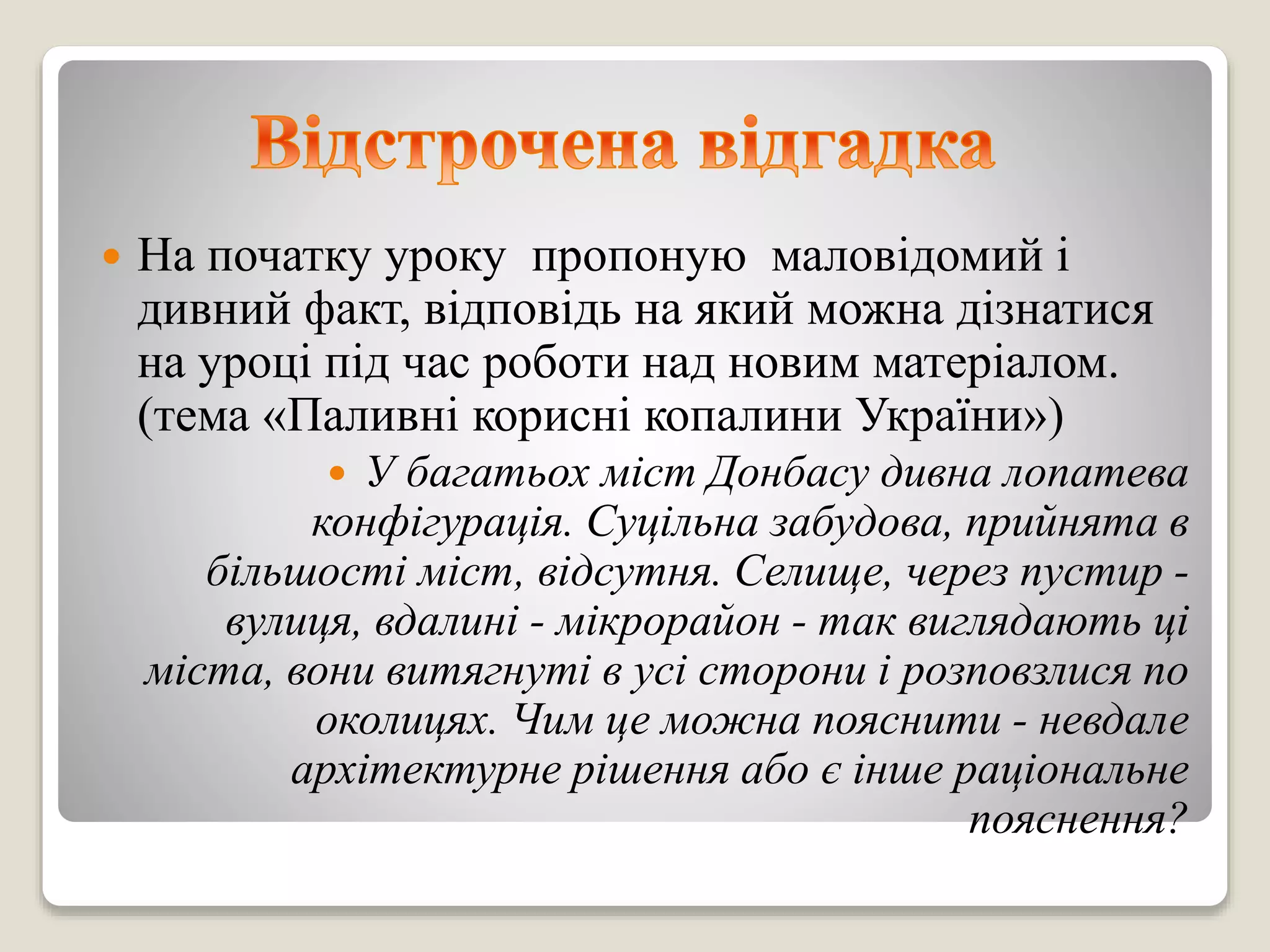  На початку уроку пропоную маловідомий і
дивний факт, відповідь на який можна дізнатися
на уроці під час роботи над новим матеріалом.
(тема «Паливні корисні копалини України»)
 У багатьох міст Донбасу дивна лопатева
конфігурація. Суцільна забудова, прийнята в
більшості міст, відсутня. Селище, через пустир -
вулиця, вдалині - мікрорайон - так виглядають ці
міста, вони витягнуті в усі сторони і розповзлися по
околицях. Чим це можна пояснити - невдале
архітектурне рішення або є інше раціональне
пояснення?
 