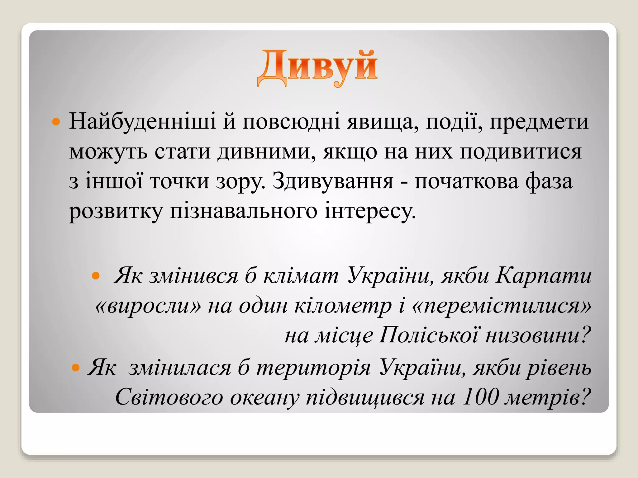  Найбуденніші й повсюдні явища, події, предмети
можуть стати дивними, якщо на них подивитися
з іншої точки зору. Здивування - початкова фаза
розвитку пізнавального інтересу.
 Як змінився б клімат України, якби Карпати
«виросли» на один кілометр і «перемістилися»
на місце Поліської низовини?
 Як змінилася б територія України, якби рівень
Світового океану підвищився на 100 метрів?
 