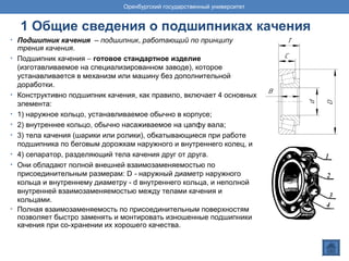 1 Общие сведения о подшипниках качения
• Подшипник качения – подшипник, работающий по принципу
трения качения.
• Подшипник качения − готовое стандартное изделие
(изготавливаемое на специализированном заводе), которое
устанавливается в механизм или машину без дополнительной
доработки.
• Конструктивно подшипник качения, как правило, включает 4 основных
элемента:
• 1) наружное кольцо, устанавливаемое обычно в корпусе;
• 2) внутреннее кольцо, обычно насаживаемое на цапфу вала;
• 3) тела качения (шарики или ролики), обкатывающиеся при работе
подшипника по беговым дорожкам наружного и внутреннего колец, и
• 4) сепаратор, разделяющий тела качения друг от друга.
• Они обладают полной внешней взаимозаменяемостью по
присоединительным размерам: D - наружный диаметр наружного
кольца и внутреннему диаметру - d внутреннего кольца, и неполной
внутренней взаимозаменяемостью между телами качения и
кольцами.
• Полная взаимозаменяемость по присоединительным поверхностям
позволяет быстро заменять и монтировать изношенные подшипники
качения при со-хранении их хорошего качества.
Оренбургский государственный университет
 