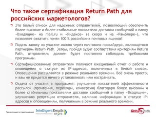 Презентация по приглашению
Что такое сертификация Return Path для
российских маркетологов?
Это белый список для надежных отправителей, позволяющий обеспечить
более высокие и более стабильные показатели доставки сообщений в папку
«Входящие» на mail.ru и «Яндексе» (а скоро и на «Рамблере»), что
позволяет охватить почти 100 % российских почтовых ящиков!
Подать заявку на участие можно через почтового провайдера, являющегося
партнером Return Path. Затем, пройдя аудит соответствия критериям Return
Path, отправитель должен будет постоянно соблюдать требования
программы.
Сертифицированные отправители получают ежедневный отчет о работе и
оповещения о статусе их IP-адресов, включенных в белый список.
Оповещения рассылаются в режиме реального времени. Всё очень просто,
и вам не придется ничего устанавливать или настраивать.
Отдача от участия в программе: улучшение показателей эффективности
рассылок (прочтения, переходы, конверсия) благодаря более высоким и
более стабильным показателям доставки сообщений в папку «Входящие»,
улучшению репутации отправителя, наличию информации о статусе IP-
адресов и оповещениям, получаемым в режиме реального времени.
 