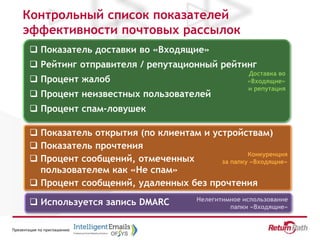 Презентация по приглашению
Доставка во
«Входящие»
и репутация
Конкуренция
за папку «Входящие»
Нелегитимное использование
папки «Входящие»
Контрольный список показателей
эффективности почтовых рассылок
 Показатель доставки во «Входящие»
 Рейтинг отправителя / репутационный рейтинг
 Процент жалоб
 Процент неизвестных пользователей
 Процент спам-ловушек
 Показатель открытия (по клиентам и устройствам)
 Показатель прочтения
 Процент сообщений, отмеченных
пользователем как «Не спам»
 Процент сообщений, удаленных без прочтения
 Используется запись DMARC
 