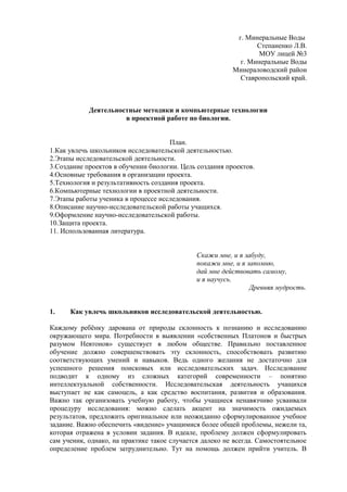 г. Минеральные Воды
Степаненко Л.В.
МОУ лицей №3
г. Минеральные Воды
Минераловодский район
Ставропольский край.
Деятельностные методики и компьютерные технологии
в проектной работе по биологии.
План.
1.Как увлечь школьников исследовательской деятельностью.
2.Этапы исследовательской деятельности.
3.Создание проектов в обучении биологии. Цель создания проектов.
4.Основные требования в организации проекта.
5.Технология и результативность создания проекта.
6.Компьютерные технологии в проектной деятельности.
7.Этапы работы ученика в процессе исследования.
8.Описание научно-исследовательской работы учащихся.
9.Оформление научно-исследовательской работы.
10.Защита проекта.
11. Использованная литература.
Скажи мне, и я забуду,
покажи мне, и я запомню,
дай мне действовать самому,
и я научусь.
Древняя мудрость.
1. Как увлечь школьников исследовательской деятельностью.
Каждому ребёнку дарована от природы склонность к познанию и исследованию
окружающего мира. Потребности в выявлении «собственных Платонов и быстрых
разумом Невтонов» существует в любом обществе. Правильно поставленное
обучение должно совершенствовать эту склонность, способствовать развитию
соответствующих умений и навыков. Ведь одного желания не достаточно для
успешного решения поисковых или исследовательских задач. Исследование
подводит к одному из сложных категорий современности – понятию
интеллектуальной собственности. Исследовательская деятельность учащихся
выступает не как самоцель, а как средство воспитания, развития и образования.
Важно так организовать учебную работу, чтобы учащиеся ненавязчиво усваивали
процедуру исследования: можно сделать акцент на значимость ожидаемых
результатов, предложить оригинальное или неожиданно сформулированное учебное
задание. Важно обеспечить «видение» учащимися более общей проблемы, нежели та,
которая отражена в условии задания. В идеале, проблему должен сформулировать
сам ученик, однако, на практике такое случается далеко не всегда. Самостоятельное
определение проблем затруднительно. Тут на помощь должен прийти учитель. В
 