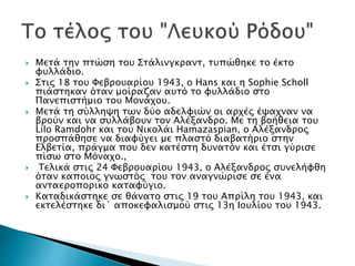  Μετά την πτώση του Στάλινγκραντ, τυπώθηκε το έκτο
φυλλάδιο.
 Στις 18 του Φεβρουαρίου 1943, ο Hans και η Sophie Scholl
πιάστηκαν όταν μοίραζαν αυτό το φυλλάδιο στο
Πανεπιστήμιο του Μονάχου.
 Μετά τη σύλληψη των δύο αδελφιών οι αρχές έψαχναν να
βρούν και να συλλάβουν τον Αλέξανδρο. Με τη βοήθεια του
Lilo Ramdohr και του Νικολάι Hamazaspian, ο Αλέξανδρος
προσπάθησε να διαφύγει με πλαστό διαβατήριο στην
Ελβετία, πράγμα που δεν κατέστη δυνατόν και έτσι γύρισε
πίσω στο Μόναχο.,
 Τελικά στις 24 Φεβρουαρίου 1943, ο Αλέξανδρος συνελήφθη
όταν καποιος γνωστός του τον αναγνώρισε σε ένα
ανταεροπορικο καταφύγιο.
 Καταδικάστηκε σε θάνατο στις 19 του Απρίλη του 1943, και
εκτελέστηκε δι΄ αποκεφαλισμού στις 13η Ιουλίου του 1943.
 
