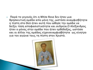  Παρά το γεγονός ότι η White Rose δεν ήταν μια
θρησκευτική ομάδα απο μόνη της ,ωστόσο αναμφισβήτητα
η πίστη στο Θεό ήταν αυτή που ώθησε την ομάδα να
δείξει τόση αποφασιστικότητα και ανδρεία.Ο Αλέξανδρος
ήταν ο μόνος στην ομάδα που ήταν ορθόδοξος, ωστόσο
και οι άλλοι της ομάδας είχαναναμφισβήτητα ως κίνητρο
για τον αγώνα τους τη πίστη στον Χριστό.
 