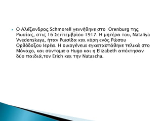  Ο Αλέξανδρος Schmorell γεννήθηκε στο Orenburg της
Ρωσίας, στις 16 Σεπτεμβρίου 1917. Η μητέρα του, Nataliya
Vvedenskaya, ήταν Ρωσίδα και κόρη ενός Ρώσου
Ορθόδοξου Ιερέα. Η οικογένεια εγκαταστάθηκε τελικά στο
Μόναχο, και σύντομα ο Hugo και η Elizabeth απέκτησαν
δύο παιδιά,τον Erich και την Natascha.
 