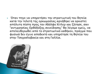  Όταν πηγε να υπηρετήσει την στρατιωτική του θητεία
κατά την τελετή της ορκωμοσίας αρνήθηκε να ορκιστεί
απόλυτη πίστη προς τον Αδόλφο Χίτλερ και ζήτησε, σαν
"αντιρρησίας Ορθόδοξης συνείδησης" θα λέγαμε εμείς, να
απελευθερωθεί από το στρατιωτικό καθήκον, πράγμα που
φυσικά δεν έγινε αποδεκτό και υπηρέτησε τη θητεία του
στην Τσεχοσλοβακία και στη Γαλλία.
 