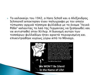  Το καλοκαίρι του 1942, ο Hans Scholl και ο Αλέξανδρος
Schmorell αποκτησαν έναν πολυγραφο με τον οποίο
τύπωσαν αρχικά τέσσερα φυλλάδια με το όνομα "Λευκό
Ρόδο" καλώντας το λαό της Γερμανίας να ξεσηκωθεί και
να αντισταθεί στον Χίτλερ. Η διανομή αυτών των
τεσσάρων φυλλαδίων ήταν αρκετά περιορισμένη και
επικεντρώθηκε κυρίως γύρω από το Μόναχο.
 