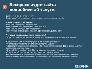 Экспресс-аудит сайта
подробнее об услуге:
6
Для кого и зачем эта услуга?
Владельцев/топ-менеджеров малых и средних мебельных компаний.
В каких случаях она нужна?
•Ваш сайт создавался своими силами
•Вам нужна независимая оценка качества сайта
•Ваш сайт не приводит Вам покупателей
•Вам нужно в сжатые сроки повысить эффективность работы сайта
Что ваша компания получит в результате?
За три рабочих дня вы получаете экспертное заключение, в котором будут описаны:
•Обзор вашего сайта с целью улучшить его продающие качества
•Анализ структуры сайта, его систем навигации и usability
•Проверка функциональных сервисов, в том числе системы заказа, формы заявки и других
механизмов обратной связи
•Краткий обзор дизайна сайта. Плюсы и минусы визуальных решений
•Советы по работе с контентом сайта - тексты, графика, видео
•Рекомендации по исправлению найденных недочетов и повышению конверсии сайта
•Новые идеи по развитию сайта на основании лучших российских и мировых практик
 