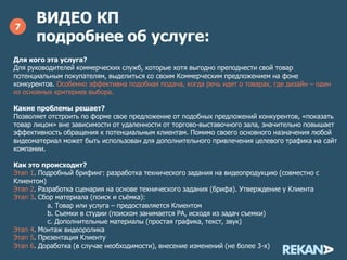 ВИДЕО КП
подробнее об услуге:
7
Для кого эта услуга?
Для руководителей коммерческих служб, которые хотя выгодно преподнести свой товар
потенциальным покупателям, выделиться со своим Коммерческим предложением на фоне
конкурентов. Особенно эффективна подобная подача, когда речь идет о товарах, где
дизайн – один из основных критериев выбора.
Какие проблемы решает?
Позволяет отстроить по форме свое предложение от подобных предложений конкурентов, «показать
товар лицом» вне зависимости от удаленности от торгово-выставочного зала, значительно повышает
эффективность обращения к потенциальным клиентам. Помимо своего основного назначения любой
видеоматериал может быть использован для дополнительного привлечения целевого трафика на сайт
компании.
Как это происходит?
Этап 1. Подробный брифинг: разработка технического задания на видеопродукцию (совместно с
Клиентом)
Этап 2. Разработка сценария на основе технического задания (брифа). Утверждение у Клиента
Этап 3. Сбор материала (поиск и съёмка):
a. Товар или услуга – предоставляется Клиентом
b. Съемки в студии (поиском занимается РА, исходя из задач съемки)
c. Дополнительные материалы (графика, текст, звук)
Этап 4. Монтаж видеоролика
Этап 5. Презентация Клиенту
Этап 6. Доработка (в случае необходимости), внесение изменений (не более 3-х)
 