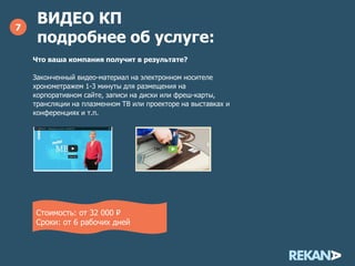 ВИДЕО КП
подробнее об услуге:
7
Что ваша компания получит в результате?
Законченный видео-материал с графическими элементами на
электронном носителе хронометражем 1-3 минуты для
размещения на корпоративном сайте, записи на диски или
фреш-карты, трансляции на плазменном ТВ или проекторе
на выставках и конференциях и т.п.
Стоимость: 80 000 ₽
Сроки: от 10 рабочих дней
 