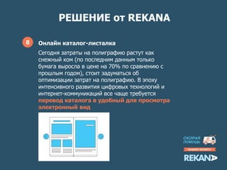 РЕШЕНИЕ от REKANA
8 Онлайн каталог-листалка
Сегодня затраты на полиграфию растут как
снежный ком (по последним данным только
бумага выросла в цене на 70% по сравнению с
прошлым годом), стоит задуматься об
оптимизации затрат на полиграфию. В эпоху
интенсивного развития цифровых технологий и
интернет-коммуникаций все чаще требуется
перевод каталога в удобный для просмотра
электронный вид
 