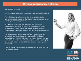 Ответственность Rekana
Уважаемый Коллега!
Мы НЕ делаем массовые, скучные и однообразные проекты.
Мы НЕ делаем дизайн для генеральных директоров и
управленцев, все проекты будут рассчитаны исключительно
на Вашу целевую аудиторию.
Мы искренне считаем, что выставка это отличная
возможность выделиться среди конкурентов и надолго
запомниться в умах Ваших клиентов, если Вы хотите
стандартную Застройку, то УВЫ, мы не сможем Вам помочь.
Мы делаем свою работу на все 100% и несем полную
ответственность за результат наших работ по Вашему
выставочному проекту! Поэтому, не берем более 5 стендов
на выставку, пока у нас есть свободные места, будем рады
смелым клиентам, которые готовы выжать максимум из
выставки!
От всей души, руководитель рекламного агентства REKANA,
Наталья Баршева
 