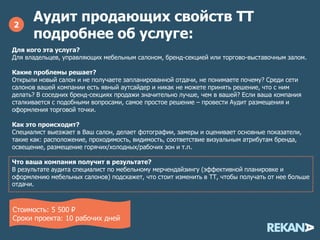 Аудит продающих свойств ТТ
подробнее об услуге:
2
Для кого эта услуга?
Для владельцев, управляющих мебельным салоном, бренд-секцией или торгово-выставочным залом.
Какие проблемы решает?
Открыли новый салон и не получаете запланированной отдачи, не понимаете почему? Среди сети
салонов вашей компании есть явный аутсайдер и никак не можете принять решение, что с ним
делать? В соседних бренд-секциях продажи значительно лучше, чем в вашей? Если ваша компания
сталкивается с подобными вопросами, самое простое решение – провести Аудит размещения и
оформления торговой точки.
Как это происходит?
Специалист выезжает в Ваш салон, делает фотографии, замеры и оценивает основные показатели,
такие как: расположение, проходимость, видимость, соответствие визуальным атрибутам бренда,
освещение, размещение горячих/холодных/рабочих зон и т.п.
Что ваша компания получит в результате?
В результате аудита специалист по мебельному мерчендайзингу (эффективной планировке и
оформлению мебельных салонов) подскажет, что стоит изменить в ТТ, чтобы получать от нее больше
отдачи.
Стоимость: 17 500 руб. за 1 ТТ*
Сроки проекта: 10 рабочих дней
*При заказе аудита для нескольких ТТ, предоставляется скидка 10%
 