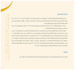 9
‫والتطور‬ ‫النشأة‬
‫يف‬ ، ‫/3891م‬ ‫ـ‬‫ه‬ 1403 ‫عام‬ ‫الدرا�سة‬ ‫فيها‬ ‫أت‬�‫بد‬ ‫قد‬ ‫كانت‬ ‫التي‬ ‫العليا‬ ‫الدرا�سات‬ ‫كلية‬ ‫جهود‬ ‫لتج�سيد‬ ‫إدارية‬‫ل‬‫وا‬ ‫االجتماعية‬ ‫العلوم‬ ‫كلية‬ ‫أن�شئت‬�
‫�ضمن‬ )‫إدارية‬‫ل‬‫ا‬‫العلوم‬،‫إعالم‬‫ل‬‫ا‬،‫النف�س‬‫علم‬،‫االجتماع‬‫علم‬(:‫التالية‬‫التخ�ص�صات‬‫يف‬‫العربية‬‫أمنية‬‫ل‬‫ا‬‫االحتياجات‬‫تلبي‬‫التي‬‫أمنية‬‫ل‬‫ا‬‫املجاالت‬
.‫والعربي‬‫الوطني‬‫امل�ستويني‬‫على‬ ‫ال�شامل‬‫أمن‬‫ل‬‫ا‬‫مفهوم‬‫منظور‬
‫الدرا�سية‬‫واملقررات‬‫املناهج‬‫أقرت‬�‫و‬‫ـ‬‫ه‬1436/1435‫عام‬‫املتخ�ص�صة‬‫الربامج‬‫خطط‬‫واعتمدت‬‫ـ‬‫ه‬1435/1434‫العام‬‫الكلية‬‫يف‬‫الدرا�سة‬‫أت‬�‫بد‬
.‫نف�سه‬‫العام‬‫يف‬‫والدولية‬‫العربية‬‫املعطيات‬ ‫مع‬‫تتالءم‬‫التي‬
‫بن‬ ‫حممد‬ ‫أمري‬‫ل‬‫ا‬ ‫امللكي‬ ‫ال�سمو‬ ‫�صاحب‬ ‫برئا�سة‬ ‫للجامعة‬ ‫أعلى‬‫ل‬‫ا‬ ‫املجل�س‬ ‫إقرار‬�‫ب‬ ‫اجلامعة‬ ‫م�سرية‬ ‫يف‬ ‫بارزة‬ ‫كخطوة‬ ‫اليانعة‬ ‫الثمرة‬ ‫هذه‬ ‫ومتثلت‬
‫إذ‬� ، ‫للجامعة‬ ‫أعلى‬‫ل‬‫ا‬ ‫املجل�س‬ ‫رئي�س‬ ‫العرب‬ ‫الداخلية‬ ‫وزراء‬ ‫ملجل�س‬ ‫الفخري‬ ‫الرئي�س‬ ‫ال�سعودية‬ ‫العربية‬ ‫باململكة‬ ‫الداخلية‬ ‫وزير‬ ‫عبدالعزيز‬ ‫بن‬ ‫نايف‬
‫اجلنائية‬‫العدالة‬‫كلية‬:‫كليتني‬‫إىل‬�‫العليا‬‫الدرا�سات‬‫كلية‬‫بف�صل‬‫ـ‬‫ه‬1435/1434‫لعام‬‫والثالثني‬‫الثامنة‬‫دورته‬‫يف‬،‫للجامعة‬‫أعلى‬‫ل‬‫ا‬‫املجل�س‬‫قرار‬‫كان‬
‫للدار�سني‬‫الدقيقة‬‫التخ�ص�صات‬‫وا�ستيعاب‬‫اجلامعة‬‫يف‬‫التدري�س‬‫هيئة‬‫من‬‫املتميزة‬‫العلمية‬‫الكفاءات‬‫ال�ستقطاب‬‫إدارية‬‫ل‬‫وا‬‫االجتماعية‬‫العلوم‬‫كلية‬‫و‬
‫ال�سريعة‬ ‫املتقدمة‬ ‫واخلطوة‬ )‫إدارية‬‫ل‬‫ا‬ ‫العلوم‬ ،‫إعالم‬‫ل‬‫ا‬ ، ‫النف�س‬ ‫علم‬ ، ‫االجتماع‬ ‫علم‬ ( ‫تخ�ص�صات‬ ‫يف‬ ‫الكلية‬ ‫يف‬ ‫العلمية‬ ‫املراحل‬ ‫خمتلف‬ ‫يف‬
‫خمتلف‬ ‫يف‬ ‫للطالبات‬ ‫الكلية‬ ‫ا�ستيعاب‬ ‫يف‬ ‫وجت�سدت‬ ‫ـ‬‫ه‬1435/1434 ‫لعام‬ ‫إدارية‬‫ل‬‫وا‬ ‫االجتماعية‬ ‫العلوم‬ ‫كلية‬ ‫من‬ ‫أوىل‬‫ل‬‫ا‬ ‫الدفعة‬ ‫تخريج‬ ‫يف‬ ‫جت�سدت‬
.‫ـ‬‫ه‬1435/1434‫عام‬‫يف‬‫اخلريجات‬‫للطالبات‬‫أوىل‬‫ل‬‫ا‬‫الدفعة‬‫كانت‬‫حيث‬‫التخ�ص�صات‬
‫الرؤية‬
.‫ا‬ًّ‫ي‬‫وعرب‬‫ا‬ًّ‫ي‬‫حمل‬‫إدارية‬‫ل‬‫وا‬‫واالعالمية‬‫والنف�سية‬‫االجتماعية‬‫العلوم‬‫يف‬‫العلمي‬‫والبحث‬‫العايل‬‫التعليم‬‫يف‬‫والتميز‬‫الريادة‬‫حتقيق‬
 