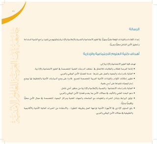 11
‫الرسالة‬
‫امل�ستدامة‬‫التنمية‬‫برامج‬‫تنفيذ‬‫من‬‫ومتكينهم‬‫إدارية‬‫ل‬‫وا‬‫إعالمية‬‫ل‬‫وا‬‫والنف�سية‬‫االجتماعية‬‫العلوم‬‫يف‬ ‫ا‬ًّ‫ي‬‫ومهن‬‫ا‬ًّ‫ي‬‫علم‬‫ؤهلة‬�‫امل‬‫والقيادات‬‫الكفاءات‬‫إعداد‬�
.‫ا‬ًّ‫ي‬‫وعرب‬‫ا‬ًّ‫ي‬‫حمل‬‫ال�شامل‬‫أمن‬‫ل‬‫ا‬‫حتقيق‬ ‫و‬
‫واإلدارية‬ ‫االجتماعية‬ ‫العلوم‬ ‫كلية‬ ‫أهداف‬
:‫إىل‬�‫إدارية‬‫ل‬‫وا‬‫االجتماعية‬‫العلوم‬‫كلية‬‫تهدف‬ 	
.‫إدارية‬‫ل‬‫وا‬ ‫االجتماعية‬ ‫العلوم‬ ‫يف‬ ‫املتخ�ص�صة‬ ‫العلمية‬ ‫الدرجات‬ ‫خمتلف‬ ‫يف‬ ‫لاللتحاق‬ ‫والطالبات‬ ‫للطالب‬ ‫الفر�صة‬ ‫إتاحة‬� •
.‫والعربي‬ ‫الوطني‬ ‫أمن‬‫ل‬‫ا‬ ‫لق�ضايا‬ ‫خدمة‬ ‫ن�شرها‬ ‫على‬ ‫والعمل‬ ‫والبحوث‬ ‫بالدرا�سات‬ ‫العناية‬ •
‫وو�ضع‬ ‫لها‬ ‫والتخطيط‬ ‫أمنية‬‫ل‬‫ا‬ ‫ال�سيا�سات‬ ‫و�ضع‬ ‫على‬ ‫قادرة‬ ‫لت�صبح‬ ‫املتخ�ص�صة‬ ‫العربية‬ ‫أمنية‬‫ل‬‫ا‬ ‫والقيادات‬ ‫الكوادر‬ ‫إمكانات‬� ‫تطوير‬ •
.‫علمية‬ ٍ‫أ�س�س‬�‫على‬‫تنفيذها‬‫إ�سرتاتيجيات‬�
.‫�شامل‬ ‫أمني‬� ‫منظور‬ ‫من‬ ‫إدارية‬‫ل‬‫وا‬ ‫إعالمية‬‫ل‬‫وا‬ ‫والنف�سية‬ ‫االجتماعية‬ ‫بالدرا�سات‬ ‫العناية‬ •
.‫والعربي‬ ‫الوطني‬ ‫أمن‬‫ل‬‫ا‬ ‫ق�ضايا‬ ‫يخدم‬ ‫مبا‬ ‫أمن‬‫ل‬‫ا‬ ‫جماالت‬ ‫يف‬ ‫أليف‬�‫والت‬ ‫العلمي‬ ‫البحث‬ ‫دعم‬ •
‫ا‬ًّ‫ي‬‫حمل‬ ‫أمن‬‫ل‬‫ا‬ ‫جمال‬ ‫يف‬ ‫املتخ�ص�صة‬ ‫البحوث‬ ‫ومراكز‬ ‫العلمية‬ ‫واجلهات‬ ‫اجلامعات‬ ‫مع‬ ‫واملعلومات‬ ‫اخلربات‬ ‫وتبادل‬ ‫الروابط‬ ‫توثيق‬ •
.‫ا‬ًّ‫ي‬‫ودول‬‫ا‬ًّ‫ي‬‫إقليم‬�‫و‬
‫أكادميية‬‫ل‬‫وا‬ ‫أمنية‬‫ل‬‫ا‬ ‫العاملية‬ ‫اخلربات‬ ‫من‬ ‫واال�ستفادة‬ , ‫املتطورة‬ ‫وظروفه‬ ‫العمل‬ ‫ملواجهة‬ ‫أمنية‬‫ل‬‫ا‬ ‫أجهزة‬‫ل‬‫ا‬ ‫يف‬ ‫إداري‬‫ل‬‫ا‬ ‫امل�ستوى‬ ‫رفع‬ •
.‫والعربي‬‫الوطني‬‫أمن‬‫ل‬‫ا‬‫جماالت‬‫يف‬‫والتطبيقية‬
 