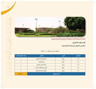 25
‫الماجستير‬ ‫لبرنامج‬ ‫الدراسية‬ ‫الخطة‬ :‫ثانيا‬
‫االجتماع‬‫علم‬‫ق�سم‬
‫االجتماعية‬‫والرعاية‬‫أهيل‬�‫الت‬‫تخ�ص�ص‬
)‫�ساعات‬10(‫أول‬‫ل‬‫ا‬‫الدرا�سي‬‫الف�صل‬
‫الرقم‬‫الرمز‬‫املقرر‬‫الوحدات‬ ‫عدد‬
503‫جمع‬‫العلمي‬‫البحث‬‫مناهج‬2
502‫جمع‬‫إجرام‬‫ل‬‫ا‬‫علم‬2
504‫نف�س‬‫اجلنائي‬‫النف�س‬‫علم‬2
505‫جمع‬‫أ�سرة‬‫ل‬‫ا‬‫وم�شكالت‬‫التغري‬2
507‫جمع‬‫االجتماع‬‫علم‬‫نظريات‬2
‫املجموع‬‫�ساعات‬10
 