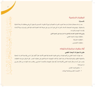 41
‫الدراسية‬ ‫المقررات‬
‫إ�شــــــارة‬�
‫احلالية‬‫املرحلة‬‫مبتطلبات‬‫تفي‬‫كي‬،)‫والدبلوم‬‫املاج�ستري‬،‫(الدكتوراه‬‫لربامج‬‫العلمية‬‫املقررات‬‫اختريت‬‫وا�سعة‬‫وا�ست�شارات‬‫معمقة‬‫درا�سات‬‫بعد‬
‫أ�ساتذة‬‫ل‬‫ا‬ ‫بها‬ ‫ولي�سرت�شد‬ ‫املقرر‬ ‫يف‬ ‫املقدمة‬ ‫العلمية‬ ‫املادة‬ ‫معرفة‬ ‫على‬ ‫الدار�سني‬ ‫تعني‬ ‫التي‬ ‫املقررات‬ ‫أهداف‬� ‫ال�صفحات‬ ‫هذه‬ ‫وتو�ضح‬ ، ‫وامل�ستقبلية‬
.‫واملفردات‬‫الو�صف‬‫إعداد‬�‫يف‬
:‫التايل‬‫النحو‬‫على‬‫الدرا�سية‬‫املقررات‬‫يف‬‫املقدمة‬‫العلمية‬‫املادة‬‫وتوزع‬
.‫العلمي‬‫البحث‬‫مهارات‬‫متطلبات‬‫ـ‬
.‫امل�شرتكة‬‫املتطلبات‬‫ـ‬
.‫التخ�ص�ص‬‫متطلبات‬‫ـ‬
:‫الدكتوراه‬ ‫برنامج‬ ‫مقررات‬ :‫أوال‬
‫العلمي‬‫البحث‬‫مهارات‬‫مقررات‬
‫البحثية‬ ‫القدرات‬ ‫تنمية‬ ‫يف‬ ‫أ�سا�سي‬� ‫ركن‬ ‫أنها‬‫ل‬ ً‫ا‬‫نظر‬ ‫أمنية؛‬‫ل‬‫ا‬ ‫العلوم‬ ‫يف‬ ‫الفل�سفة‬ ‫دكتوراه‬ ‫برنامج‬ ‫مقومات‬ ‫أهم‬� ‫من‬ ‫العلمي‬ ‫البحث‬ ‫مهارات‬ ‫تعد‬
‫املتطلبات‬ ‫هذه‬ ‫على‬ ‫الرتكيز‬ ‫إن‬�‫ف‬ ، ‫الع�صر‬ ‫معطيات‬ ‫على‬ ‫تقوم‬ ‫احلديثة‬ ‫املنهجيات‬ ‫كانت‬ ‫وملا‬ .‫العليا‬ ‫الدرجات‬ ‫حملة‬ ‫يف‬ ‫توافرها‬ ‫املطلوب‬ ‫والتحليلية‬
‫مقررين‬ ‫خالل‬ ‫من‬ ‫املهارات‬ ‫هذه‬ ‫.وتكت�سب‬ ‫احلا�سوبي‬ ‫إح�صاء‬‫ل‬‫وا‬ ‫املنهجيات‬ ‫جمال‬ ‫يف‬ ً‫ا‬‫تقدم‬ ‫أكرثها‬�‫و‬ ‫العلمي‬ ‫البحث‬ ‫و�سائل‬ ‫أحدث‬� ‫على‬ ‫ين�صب‬
:‫هما‬‫درا�سيني‬
11 ..‫املتقدم‬‫البحث‬‫مناهج‬
22 ..‫البيانات‬‫ومعاجلة‬‫املتقدم‬‫إح�صاء‬‫ل‬‫ا‬
 