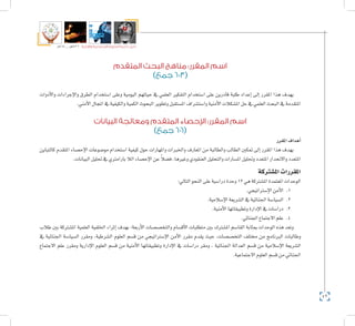 42
‫5102م‬ ‫ـــ‬ ‫6341هــ‬ ‫واإلدارية‬ ‫االجتماعية‬ ‫العلوم‬ ‫كلية‬ ‫دليل‬
‫المتقدم‬ ‫البحث‬ ‫مناهج‬ :‫المقرر‬ ‫اسم‬
)‫جمع‬ 603(
‫أدوات‬‫ل‬‫وا‬ ‫إجراءات‬‫ل‬‫وا‬ ‫الطرق‬ ‫ا�ستخدام‬ ‫وعلى‬ ‫اليومية‬ ‫حياتهم‬ ‫يف‬ ‫العلمي‬ ‫التفكري‬ ‫ا�ستخدام‬ ‫على‬ ‫قادرين‬ ‫طلبة‬ ‫إعداد‬� ‫إىل‬� ‫املقرر‬ ‫هذا‬ ‫يهدف‬
.‫أمني‬‫ل‬‫ا‬‫املجال‬‫يف‬‫والكيفية‬‫الكمية‬‫البحوث‬‫وتطوير‬‫امل�ستقبل‬‫وا�ست�شراف‬‫أمنية‬‫ل‬‫ا‬‫امل�شكالت‬‫حل‬‫يف‬‫العلمي‬‫البحث‬‫يف‬‫املتقدمة‬
‫البيانات‬ ‫ومعالجة‬ ‫المتقدم‬ ‫اإلحصاء‬ :‫المقرر‬ ‫اسم‬
)‫جمع‬ 606(
‫املقرر‬‫أهداف‬�
‫كالتباين‬ ‫املتقدم‬ ‫إح�صاء‬‫ل‬‫ا‬ ‫مو�ضوعات‬ ‫ا�ستخدام‬ ‫كيفية‬ ‫حول‬ ‫واملهارات‬ ‫واخلربات‬ ‫املعارف‬ ‫من‬ ‫والطالبة‬ ‫الطالب‬ ‫متكني‬ ‫إىل‬� ‫املقرر‬ ‫هذا‬ ‫يهدف‬
.‫البيانات‬‫حتليل‬‫يف‬‫بارامرتي‬‫الال‬‫إح�صاء‬‫ل‬‫ا‬‫عن‬ ً‫ال‬‫ف�ض‬،‫وغريها‬‫العنقودي‬‫والتحليل‬‫امل�سارات‬‫وحتليل‬‫املتعدد‬‫واالنحدار‬‫املتعدد‬
‫امل�شرتكة‬‫املقررات‬
:‫التايل‬‫النحو‬‫على‬‫درا�سية‬‫وحدة‬12‫هي‬‫امل�شرتكة‬‫املعتمدة‬‫الوحدات‬
11 ..‫إ�سرتاتيجي‬‫ل‬‫ا‬‫أمن‬‫ل‬‫ا‬
22 ..‫إ�سالمية‬‫ل‬‫ا‬‫ال�شريعة‬‫يف‬‫اجلنائية‬‫ال�سيا�سة‬
33 ..‫أمنية‬‫ل‬‫ا‬‫وتطبيقاتها‬‫إدارة‬‫ل‬‫ا‬‫يف‬‫درا�سات‬
44 ..‫اجلنائي‬‫االجتماع‬‫علم‬
‫طالب‬ ‫بني‬ ‫امل�شرتكة‬ ‫العلمية‬ ‫اخللفية‬ ‫إثراء‬� ‫بهدف‬ ‫أربعة؛‬‫ل‬‫ا‬ ‫والتخ�ص�صات‬ ‫أق�سام‬‫ل‬‫ا‬ ‫متطلبات‬ ‫بني‬ ‫امل�شرتك‬ ‫القا�سم‬ ‫مبثابة‬ ‫الوحدات‬ ‫هذه‬ ‫وتعد‬
‫يف‬ ‫اجلنائية‬ ‫ال�سيا�سة‬ ‫ومقرر‬ ،‫ال�شرطية‬ ‫العلوم‬ ‫ق�سم‬ ‫من‬ ‫إ�سرتاتيجي‬‫ل‬‫ا‬ ‫أمن‬‫ل‬‫ا‬ ‫مقرر‬ ‫يقدم‬ ‫حيث‬ ،‫التخ�ص�صات‬ ‫خمتلف‬ ‫من‬ ‫الربنامج‬ ‫وطالبات‬
‫االجتماع‬ ‫علم‬ ‫ومقرر‬ ‫إدارية‬‫ل‬‫ا‬ ‫العلوم‬ ‫ق�سم‬ ‫من‬ ‫أمنية‬‫ل‬‫ا‬ ‫وتطبيقاتها‬ ‫إدارة‬‫ل‬‫ا‬ ‫يف‬ ‫درا�سات‬ ‫ومقر‬ ، ‫اجلنائية‬ ‫العدالة‬ ‫ق�سم‬ ‫من‬ ‫إ�سالمية‬‫ل‬‫ا‬ ‫ال�شريعة‬
.‫االجتماعية‬‫العلوم‬‫ق�سم‬‫من‬‫اجلنائي‬
 